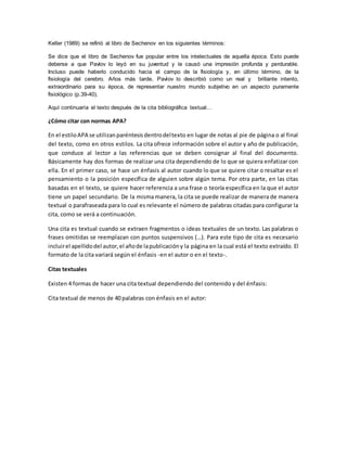 Keller (1989) se refirió al libro de Sechenov en los siguientes términos:
Se dice que el libro de Sechenov fue popular entre los intelectuales de aquella época. Esto puede
deberse a que Pavlov lo leyó en su juventud y le causó una impresión profunda y perdurable.
Incluso puede haberlo conducido hacia el campo de la fisiología y, en último término, de la
fisiología del cerebro. Años más tarde, Pavlov lo describió como un real y brillante intento,
extraordinario para su época, de representar nuestro mundo subjetivo en un aspecto puramente
fisiológico (p.39-40).
Aquí continuaría el texto después de la cita bibliográfica textual…
¿Cómo citar con normas APA?
En el estiloAPA se utilizanparéntesisdentrodeltexto en lugar de notas al pie de página o al final
del texto, como en otros estilos. La cita ofrece información sobre el autor y año de publicación,
que conduce al lector a las referencias que se deben consignar al final del documento.
Básicamente hay dos formas de realizar una cita dependiendo de lo que se quiera enfatizar con
ella. En el primer caso, se hace un énfasis al autor cuando lo que se quiere citar o resaltar es el
pensamiento o la posición específica de alguien sobre algún tema. Por otra parte, en las citas
basadas en el texto, se quiere hacer referencia a una frase o teoría específica en la que el autor
tiene un papel secundario. De la misma manera, la cita se puede realizar de manera de manera
textual o parafraseada para lo cual es relevante el número de palabras citadas para configurar la
cita, como se verá a continuación.
Una cita es textual cuando se extraen fragmentos o ideas textuales de un texto. Las palabras o
frases omitidas se reemplazan con puntos suspensivos (…). Para este tipo de cita es necesario
incluirel apellidodel autor,el añode lapublicacióny la página en la cual está el texto extraído. El
formato de la cita variará según el énfasis -en el autor o en el texto-.
Citas textuales
Existen 4 formas de hacer una cita textual dependiendo del contenido y del énfasis:
Cita textual de menos de 40 palabras con énfasis en el autor:
 