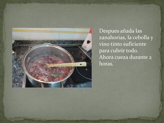 Despues añada las
zanahorias, la cebolla y
vino tinto suficiente
para cubrir todo.
Ahora cueza durante 2
horas.

 
