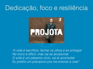 "A vida é sacrifício, fechar os olhos e se entregar
No ínicio é díﬁcil, mas vai se acostumar
O sofá é um péssimo vício, vai te acomodar
Eu preﬁro um precipício pra me ensinar a voar"
Dedicação, foco e resiliência
 