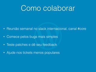 Como colaborar
• Reunião semanal no slack internacional, canal #core
• Comece pelos bugs mais simples
• Teste patches e dê seu feedback
• Ajude nos tickets menos populares
 