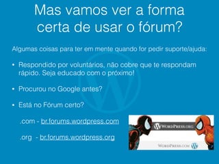 Mas vamos ver a forma
certa de usar o fórum?
Algumas coisas para ter em mente quando for pedir suporte/ajuda:
• Respondido por voluntários, não cobre que te respondam
rápido. Seja educado com o próximo!
• Procurou no Google antes?
• Está no Fórum certo?
.com - br.forums.wordpress.com
.org - br.forums.wordpress.org
 