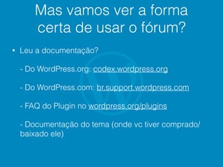 Mas vamos ver a forma
certa de usar o fórum?
• Leu a documentação?
- Do WordPress.org: codex.wordpress.org
- Do WordPress.com: br.support.wordpress.com
- FAQ do Plugin no wordpress.org/plugins
- Documentação do tema (onde vc tiver comprado/
baixado ele)
 