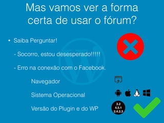 Mas vamos ver a forma
certa de usar o fórum?
• Saiba Perguntar!
- Socorro, estou desesperado!!!!!
- Erro na conexão com o Facebook.
Navegador
Sistema Operacional
Versão do Plugin e do WP
3.2
4.5.1
2.4.2.3
 