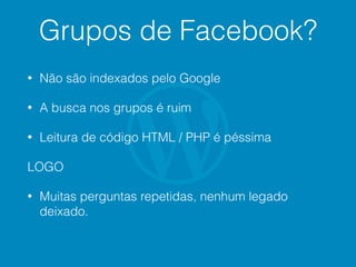 Grupos de Facebook?
• Não são indexados pelo Google
• A busca nos grupos é ruim
• Leitura de código HTML / PHP é péssima
LOGO
• Muitas perguntas repetidas, nenhum legado
deixado.
 