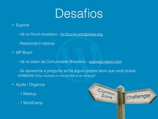 Desaﬁos
• Suporte
- Vá no fórum brasileiro - br.forums.wordpress.org
- Responda 5 tópicos
• WP Brasil
- Vá no slack da Comunidade Brasileira - wpbrasil.slack.com
- Se apresente e pergunte se há algum projeto ativo que você possa
colaborar (Dica, tradução é uma boa forma de começar)
• Ajude / Organize
- 1 Meetup
- 1 WordCamp
 