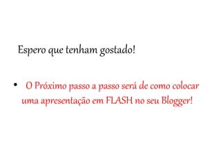 Espero que tenham gostado! 
• O Próximo passo a passo será de como colocar 
uma apresentação em FLASH no seu Blogger! 

