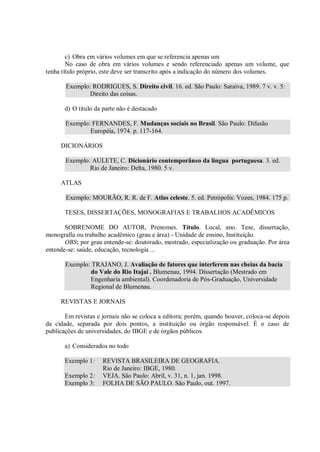 c) Obra em vários volumes em que se referencia apenas um
        No caso de obra em vários volumes e sendo referenciado apenas um volume, que
tenha título próprio, este deve ser transcrito após a indicação do número dos volumes.

       Exemplo: RODRIGUES, S. Direito civil. 16. ed. São Paulo: Saraiva, 1989. 7 v. v. 5:
               Direito das coisas.

       d) O título da parte não é destacado

       Exemplo: FERNANDES, F. Mudanças sociais no Brasil. São Paulo: Difusão
               Européia, 1974. p. 117-164.

     DICIONÁRIOS

       Exemplo: AULETE, C. Dicionário contemporâneo da língua portuguesa. 3. ed.
               Rio de Janeiro: Delta, 1980. 5 v.

     ATLAS

       Exemplo: MOURÃO, R. R. de F. Atlas celeste. 5. ed. Petrópolis: Vozes, 1984. 175 p.

       TESES, DISSERTAÇÕES, MONOGRAFIAS E TRABALHOS ACADÊMICOS

       SOBRENOME DO AUTOR, Prenomes. Título. Local, ano. Tese, dissertação,
monografia ou trabalho acadêmico (grau e área) - Unidade de ensino, Instituição.
       OBS: por grau entende-se: doutorado, mestrado, especialização ou graduação. Por área
entende-se: saúde, educação, tecnologia ...

       Exemplo: TRAJANO, J. Avaliação de fatores que interferem nas cheias da bacia
               do Vale do Rio Itajaí . Blumenau, 1994. Dissertação (Mestrado em
               Engenharia ambiental). Coordenadoria de Pós-Graduação, Universidade
               Regional de Blumenau.

     REVISTAS E JORNAIS

       Em revistas e jornais não se coloca a editora; porém, quando houver, coloca-se depois
da cidade, separada por dois pontos, a instituição ou órgão responsável. É o caso de
publicações de universidades, do IBGE e de órgãos públicos.

       a) Considerados no todo

       Exemplo 1:    REVISTA BRASILEIRA DE GEOGRAFIA.
                     Rio de Janeiro: IBGE, 1980.
       Exemplo 2:    VEJA. São Paulo: Abril, v. 31, n. 1, jan. 1998.
       Exemplo 3:    FOLHA DE SÃO PAULO. São Paulo, out. 1997.
 