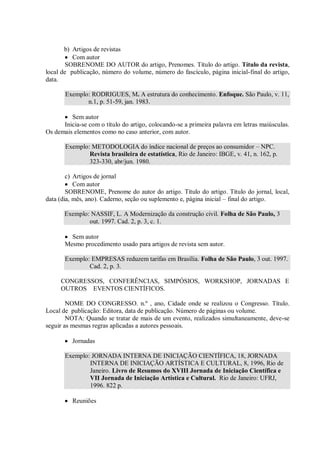 b) Artigos de revistas
          Com autor
        SOBRENOME DO AUTOR do artigo, Prenomes. Título do artigo. Título da revista,
local de publicação, número do volume, número do fascículo, página inicial-final do artigo,
data.

       Exemplo: RODRIGUES, M. A estrutura do conhecimento. Enfoque. São Paulo, v. 11,
              n.1, p. 51-59, jan. 1983.

         Sem autor
      Inicia-se com o título do artigo, colocando-se a primeira palavra em letras maiúsculas.
Os demais elementos como no caso anterior, com autor.

       Exemplo: METODOLOGIA do índice nacional de preços ao consumidor – NPC.
               Revista brasileira de estatística, Rio de Janeiro: IBGE, v. 41, n. 162, p.
               323-330, abr/jun. 1980.

        c) Artigos de jornal
           Com autor
        SOBRENOME, Prenome do autor do artigo. Título do artigo. Título do jornal, local,
data (dia, mês, ano). Caderno, seção ou suplemento e, página inicial – final do artigo.

       Exemplo: NASSIF, L. A Modernização da construção civil. Folha de São Paulo, 3
               out. 1997. Cad. 2, p. 3, c. 1.

         Sem autor
       Mesmo procedimento usado para artigos de revista sem autor.

       Exemplo: EMPRESAS reduzem tarifas em Brasília. Folha de São Paulo, 3 out. 1997.
               Cad. 2, p. 3.

     CONGRESSOS, CONFERÊNCIAS, SIMPÓSIOS, WORKSHOP, JORNADAS E
     OUTROS EVENTOS CIENTÍFICOS.

        NOME DO CONGRESSO. n.º , ano, Cidade onde se realizou o Congresso. Título.
Local de publicação: Editora, data de publicação. Número de páginas ou volume.
        NOTA: Quando se tratar de mais de um evento, realizados simultaneamente, deve-se
seguir as mesmas regras aplicadas a autores pessoais.

          Jornadas

       Exemplo: JORNADA INTERNA DE INICIAÇÃO CIENTÍFICA, 18, JORNADA
               INTERNA DE INICIAÇÃO ARTÍSTICA E CULTURAL, 8, 1996, Rio de
               Janeiro. Livro de Resumos do XVIII Jornada de Iniciação Científica e
               VII Jornada de Iniciação Artística e Cultural. Rio de Janeiro: UFRJ,
               1996. 822 p.

          Reuniões
 