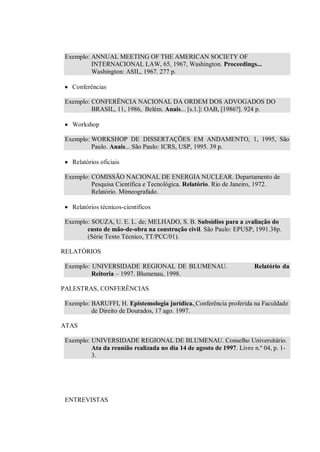 Exemplo: ANNUAL MEETING OF THE AMERICAN SOCIETY OF
          INTERNACIONAL LAW, 65, 1967, Washington. Proceedings...
          Washington: ASIL, 1967. 277 p.

   Conferências

 Exemplo: CONFERÊNCIA NACIONAL DA ORDEM DOS ADVOGADOS DO
          BRASIL, 11, 1986, Belém. Anais... [s.1.]: OAB, [1986?]. 924 p.

   Workshop

 Exemplo: WORKSHOP DE DISSERTAÇÕES EM ANDAMENTO, 1, 1995, São
          Paulo. Anais... São Paulo: ICRS, USP, 1995. 39 p.

   Relatórios oficiais

 Exemplo: COMISSÃO NACIONAL DE ENERGIA NUCLEAR. Departamento de
          Pesquisa Científica e Tecnológica. Relatório. Rio de Janeiro, 1972.
          Relatório. Mimeografado.

   Relatórios técnicos-científicos

 Exemplo: SOUZA, U. E. L. de; MELHADO, S. B. Subsídios para a avaliação do
        custo de mão-de-obra na construção civil. São Paulo: EPUSP, 1991.38p.
        (Série Texto Técnico, TT/PCC/01).

RELATÓRIOS

 Exemplo: UNIVERSIDADE REGIONAL DE BLUMENAU.                          Relatório da
          Reitoria – 1997. Blumenau, 1998.

PALESTRAS, CONFERÊNCIAS

 Exemplo: BARUFFI, H. Epistemologia jurídica. Conferência proferida na Faculdade
          de Direito de Dourados, 17 ago. 1997.

ATAS

 Exemplo: UNIVERSIDADE REGIONAL DE BLUMENAU. Conselho Universitário.
          Ata da reunião realizada no dia 14 de agosto de 1997. Livro n.º 04, p. 1-
          3.




 ENTREVISTAS
 