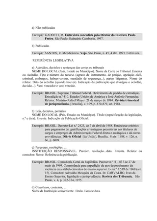 a) Não publicadas

      Exemplo: GADOTTI, M. Entrevista concedida pelo Diretor do Instituto Paulo
               Freire. São Paulo. Balneário Camboriú, 1997.

      b) Publicadas

      Exemplo: SANTOS, R. Mendicância. Veja. São Paulo, n. 45, 4 abr. 1993. Entrevista.

       REFERÊNCIA LEGISLATIVA

        a) Acórdãos, decisões e sentenças das cortes ou tribunais
        NOME DO LOCAL (País, Estado ou Município). Nome da Corte ou Tribunal. Ementa
ou Acórdão. Tipo e número do recurso (agravo de instrumento, de petição, apelação civil,
criminal, embargos, habeas-corpus, mandado de segurança...), partes litigantes. Nome do
relator. Data do acórdão (quando houver). Indicação da publicação que divulgou o acórdão,
decisão...). Voto vencedor e voto vencido.

      Exemplo: BRASIL. Supremo Tribunal Federal. Deferimento de pedido de extradição.
               Extradição n.º 410. Estados Unidos da América e José Antônio Fernandez.
               Relator: Ministro Rafael Mayer. 21 de março de 1984. Revista trimestral
               de jurisprudência, [Brasília], v. 109, p. 870-879, set. 1984.

        b) Leis, decretos, portarias
        NOME DO LOCAL (País, Estado ou Município). Título (especificação da legislação,
n.º e data). Ementa. Indicação da Publicação Oficial.

      Exemplo: BRASIL. Decreto-Lei n.º 2423, de 7 de abril de 1988. Estabelece critérios
               para pagamento de gratificações e vantagens pecuniárias aos titulares de
               cargos e empregos da Administração Federal direta e autárquica e dá outras
               providências. Diário Oficial [da União], Brasília, 8 abr. 1988, v. 126, n.
               66, p. 6009.

       c) Pareceres, resoluções, ...
       INSTITUIÇÃO RESPONSÁVEL. Parecer, resolução...data. Ementa. Relator ou
consultor: Nome. Referência da publicação.

      Exemplo: BRASIL. Consultoria Geral da República. Parecer n.º H – 837 de 27 de
               maio de 1969. Competência para expedição de atos de provimento de
               vacância em estabelecimentos de ensino superior. Lei n.º 5.539 de 1968 (art.
               15). Consultor: Adroaldo Mesquita da Costa. In: CARVALHO, Ivan de.
               Ensino Superior, legislação e jurisprudência. Revista dos Tribunais, São
               Paulo, v. 4, p. 372-374, 1975.

      d) Convênios, contratos, ...
      Nome da Instituição conveniente. Título. Local e data.
 