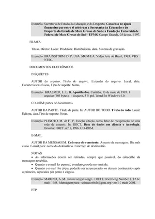 Exemplo: Secretaria de Estado da Educação e do Desporto. Convênio de ajuda
                financeira que entre si celebram a Secretaria da Educação e do
                Desporto do Estado de Mato Grosso do Sul e a Fundação Universidade
                Federal de Mato Grosso do Sul – UFMS. Campo Grande, 05 de out. 1997.

     FILMES

       Título. Diretor. Local: Produtora: Distribuidora, data. Sistema de gravação.

       Exemplo: BRAINSTORM. D. P. USA: MGM/UA: Vídeo Arte do Brasil, 1983. VHS
                NTSC.

     DOCUMENTOS ELETRÔNICOS

       DISQUETES

       AUTOR do arquivo. Título do arquivo. Extensão do arquivo. Local, data.
Características físicas, Tipo de suporte. Notas.

       Exemplo: KRAEMER, L. L. B. Apostila.doc. Curitiba, 13 de maio de 1995. 1
               arquivo (605 bytes). 1 disquete, 3 ½ pol. Word for Windows 6.0.

       CD-ROM: partes de documentos

       AUTOR DA PARTE. Título da parte. In: AUTOR DO TODO. Título do todo. Local:
Editora, data.Tipo de suporte. Notas.

       Exemplo: PEIXOTO, M. de F. V. Função citação como fator de recuperação de uma
                rede de assunto. In: IBICT. Base de dados em ciência e tecnologia.
                Brasília: IBICT, n.º 1, 1996. CD-ROM.

       E-MAIL

        AUTOR DA MENSAGEM. Endereço do remetente. Assunto da mensagem. Dia mês
e ano. E-mail para: nome do destinatário. Endereço do destinatário.

       NOTAS
          As informações devem ser retiradas, sempre que possível, do cabeçalho da
mensagem recebida,
          Quando o e-mail for pessoal, o endereço pode ser omitido,
          Quando o e-mail for cópia, poderão ser acrescentados os demais destinatários após
o primeiro, separados por ponto e vírgula.

       Exemplo: MARINO, A. M. <annarino@ets.org>. TOEFL Brienfieng Number 3. 12 de
                maio 1988. Mensagem para: <educatorinfo@gets.org> em 10 maio 2001.

       FTP
 