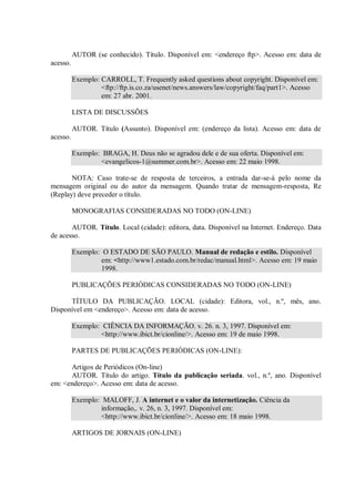 AUTOR (se conhecido). Título. Disponível em: <endereço ftp>. Acesso em: data de
acesso.

          Exemplo: CARROLL, T. Frequently asked questions about copyright. Disponível em:
                   <ftp://ftp.is.co.za/usenet/news.answers/law/copyright/faq/part1>. Acesso
                   em: 27 abr. 2001.

          LISTA DE DISCUSSÕES

          AUTOR. Título (Assunto). Disponível em: (endereço da lista). Acesso em: data de
acesso.

          Exemplo: BRAGA, H. Deus não se agradou dele e de sua oferta. Disponível em:
                  <evangelicos-1@summer.com.br>. Acesso em: 22 maio 1998.

       NOTA: Caso trate-se de resposta de terceiros, a entrada dar-se-á pelo nome da
mensagem original ou do autor da mensagem. Quando tratar de mensagem-resposta, Re
(Replay) deve preceder o título.

          MONOGRAFIAS CONSIDERADAS NO TODO (ON-LINE)

       AUTOR. Título. Local (cidade): editora, data. Disponível na Internet. Endereço. Data
de acesso.

          Exemplo: O ESTADO DE SÃO PAULO. Manual de redação e estilo. Disponível
                  em: <http://www1.estado.com.br/redac/manual.html>. Acesso em: 19 maio
                  1998.

          PUBLICAÇÕES PERIÓDICAS CONSIDERADAS NO TODO (ON-LINE)

      TÍTULO DA PUBLICAÇÃO. LOCAL (cidade): Editora, vol., n.º, mês, ano.
Disponível em <endereço>. Acesso em: data de acesso.

          Exemplo: CIÊNCIA DA INFORMAÇÃO. v. 26. n. 3, 1997. Disponível em:
                  <http://www.ibict.br/cionline/>. Acesso em: 19 de maio 1998.

          PARTES DE PUBLICAÇÕES PERIÓDICAS (ON-LINE):

      Artigos de Periódicos (On-line)
      AUTOR. Título do artigo. Título da publicação seriada. vol., n.º, ano. Disponível
em: <endereço>. Acesso em: data de acesso.

          Exemplo: MALOFF, J. A internet e o valor da internetização. Ciência da
                  informação,. v. 26, n. 3, 1997. Disponível em:
                  <http://www.ibict.br/cionline/>. Acesso em: 18 maio 1998.

          ARTIGOS DE JORNAIS (ON-LINE)
 