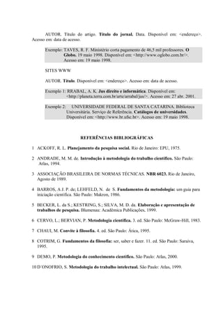 AUTOR. Título do artigo. Título do jornal. Data. Disponível em: <endereço>.
Acesso em: data de acesso.

       Exemplo: TAVES, R. F. Ministério corta pagamento de 46,5 mil professores. O
                Globo. 19 maio 1998. Disponível em: <http://www.oglobo.com.br/>.
                Acesso em: 19 maio 1998.

       SITES WWW

       AUTOR. Título. Disponível em: <endereço>. Acesso em: data de acesso.

       Exemplo 1: RRABAL, A. K. Jus direito e informática. Disponível em:
                 <http://planeta.terra.com.br/arte/arrabal/jus/>. Acesso em: 27 abr. 2001.

       Exemplo 2:     UNIVERSIDADE FEDERAL DE SANTA CATARINA. Biblioteca
                    Universitária. Serviço de Referência. Catálogos de universidades.
                    Disponível em: <http://www.br.ufsc.br>. Acesso em: 19 maio 1998.



                           REFERÊNCIAS BIBLIOGRÁFICAS

1 ACKOFF, R. L. Planejamento da pesquisa social. Rio de Janeiro: EPU, 1975.

2 ANDRADE, M. M. de. Introdução à metodologia do trabalho científico. São Paulo:
  Atlas, 1994.

3 ASSOCIAÇÃO BRASILEIRA DE NORMAS TÉCNICAS. NBR 6023. Rio de Janeiro,
  Agosto de 1989.

4 BARROS, A J. P. de; LEHFELD, N. de S. Fundamentos da metodologia: um guia para
  iniciação científica. São Paulo: Makron, 1986.

5 BECKER, L. da S.; KESTRING, S.; SILVA, M. D. da. Elaboração e apresentação de
  trabalhos de pesquisa. Blumenau: Acadêmica Publicações, 1999.

6 CERVO, L.; BERVIAN, P. Metodologia científica. 3. ed. São Paulo: McGraw-Hill, 1983.

7 CHAUI, M. Convite à filosofia. 4. ed. São Paulo: Ática, 1995.

8 COTRIM, G. Fundamentos da filosofia: ser, saber e fazer. 11. ed. São Paulo: Saraiva,
  1995.

9 DEMO, P. Metodologia do conhecimento científico. São Paulo: Atlas, 2000.

10 D´ONOFRIO, S. Metodologia do trabalho intelectual. São Paulo: Atlas, 1999.
 