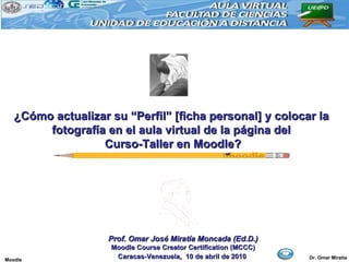 ¿Cómo actualizar su “Perfil” [ficha personal] y colocar la fotografía en el aula virtual de la página del Curso-Taller en Moodle? Prof. Omar José Miratía Moncada (Ed.D.) Moodle Course Creator Certification (MCCC) Caracas-Venezuela,  10 de abril de 2010   