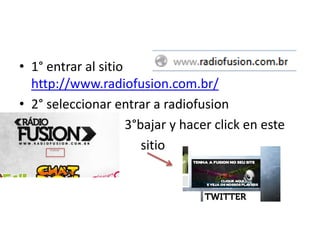 • 1° entrar al sitio
  http://www.radiofusion.com.br/
• 2° seleccionar entrar a radiofusion
•                    3°bajar y hacer click en este
•                       sitio
 