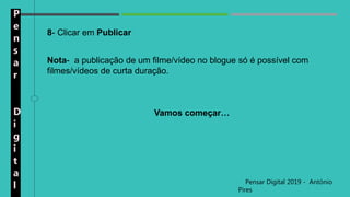 P
e
n
s
a
r
D
i
g
i
t
a
l Pensar Digital 2019 - António
Pires
8- Clicar em Publicar
Nota- a publicação de um filme/vídeo no blogue só é possível com
filmes/vídeos de curta duração.
Vamos começar…
 