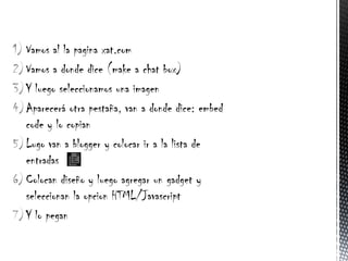 1) Vamos al la pagina xat.com
2) Vamos a donde dice (make a chat box)
3) Y luego seleccionamos una imagen
4) Aparecerá otra pestaña, van a donde dice: embed
   code y lo copian
5) Lugo van a blogger y colocar ir a la lista de
   entradas
6) Colocan diseño y luego agregar un gadget y
   seleccionan la opcion HTML/Javascript
7) Y lo pegan
 