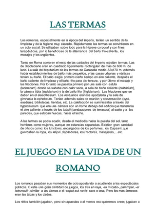 LAS TERMAS
Los romanos, especialmente en la época del Imperio, tenían un sentido de la
limpieza y de la higiene muy elevado. Rápidamente las termas se convirtieron en
un acto social. Se utilizaban sobre todo para la higiene corporal y con fines
terapéuticos, por lo beneficioso de la alternancia del baño frío-caliente, los
masajes y los ungüentos.
Tanto en Roma como en el resto de las cuidades del Imperio existían termas. Las
de Diocleciano eran un cuadrado ligeramente rectangular de más de 600 m. de
lado. La sala del tepidarium de las termas de Caracalla medía 82x170 m. Además
había establecimientos de baño más pequeños, y las casas urbanas y rústicas
tenían su baño. El baño exigía primero cierto tiempo en aire caliente, después el
baño caliente de limpieza y el baño frio para dar tersura, y por último el masaje y
las fricciones. Por lo tanto se pasaba primero por una sala con estufa
(laconicum) donde se sudaba con calor seco, la sala de baño caliente (caldarium),
la cámara tibia (tepidarium) y la de baño frio (frigidarium). Las fricciones que se
daban en el alaeothesium. Los vestuarios eran los apodyteria y la sala de
gimnasia la ephebeum. Tenían además salas de reunión y conversación (xysti,
exedrae), bibliotecas, tiendas, etc. La calefacción se suministraba a través del
hypocaustum que era una cámara con un horno debajo del edificio que transmitia
el aire caliente a través de los tubuli (conducciones de terracota) al suelo y a las
paredes, que estaban huecas, hasta el techo.
A las termas se podía acudir, desde el mediodía hasta la puesta del sol, tanto
hombres como mujeres, aunque en estancias separadas. Existían gran cantidad
de oficios como: los Unctores, encargados de los perfumes, los Capsarii, que
guardaban la ropa, los Alipili, depiladores, losTractores, masajistas, ...etc.
ELJUEGO EN LA VIDA DE UN
ROMANO
Los romanos pasaban sus momentos de ocio apostando o acudiendo a los espectáculos
públicos. Existía una gran cantidad de juegos, los tres en raya, -la micatio-, par/impar, -el
latrunculi-, similar a las damas o el -caput aut navis- cara o cruz. Pero los mas famosos
eran las tabas y los dados.
Los niños también jugaban, pero sin apuestas o al menos eso queremos creer; jugaban a
 