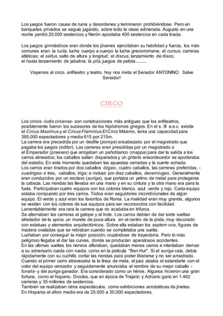 Los juegos fueron causa de ruina y desordenes y terminaron prohibiéndose. Pero en
banquetes privados se seguía jugando, sobre todo la clase adinerada. Augusto en una
noche perdió 20.000 sestercios y Nerón apostaba 400 sestercios en cada tirada.
Los juegos gimnásticos eran donde los jóvenes ejercitaban su habilidad y fuerza, los más
comunes eran: la lucta, lucha cuerpo a cuerpo la lucha grecorromana; el cursus, carreras
atléticas; el saltus, salto de altura y longitud; el discus, lanzamiento de disco;
el hasta lanzamiento de jabalina; la pila, juegos de pelota..........
Vayamos al circo, anfiteatro y teatro, hoy nos invita el Senador ANTONINO. Salve
Senador!
CIRCO
Los circos -ludis circense- son construcciones más antiguas que los anfiteatros,
posiblemente fueron los sucesores de los hipódromos griegos. En el s. III a.e.c. existía
el Circus Maximus y el Circus Flaminius.El Circo Máximo, tenia una capacidad para
385.000 espectadores y media 615 por 215m.
La carrera era precedida por un desfile (pompa) encabezado por el magistrado que
pagaba los juegos (editor). Las carreras eran presididas por un magistrado o
el Emperador (praeses) que arrojaban un pañoblanco (mappa) para dar la salida a los
carros alineados; los caballos salían disparados y un griterío ensordecedor se apoderaba
del estadio. En este momento quedaban las apuestas cerradas y la suerte echada.
Los carros eran tirados por dos caballos -bigas-, cuatro caballos, las carreras preferidas, -
cuadrigas- o tres, caballos, triga; e incluso por diez caballos, decemiuges.. Generalmente
eran conducidos por un esclavo (auriga), que portaba un yelmo de metal para protegerse
la cabeza. Las riendas las llevaba en una mano y en su cintura y la otra mano era para la
fusta. Participaban cuatro equipos con los colores blanco, azul ,verde y rojo. Cada equipo
estaba compuesto por tres carros. Todos eran seguidores incondicionales de algún
equipo. El verde y azul eran los favoritos de Roma. La rivalidad eran muy grande, algunos
se vestían con los colores de sus equipos para ser reconocidos con facilidad.
Lamentablemente era rara la carrera que no acababa en trifurca.
Se alternaban las carreras al galope y al trote. Los carros debían de dar siete vueltas
alrededor de la spina, un murete de poca altura en el centro de la pista, muy decorado
con estatuas y elementos arquitectónicos. Sobre ella estaban los septem ova, figuras de
madera ovaladas que se retiraban cuando se completaba una vuelta.
Luchaban por conseguir la mejor posición, cruzándose de trayectoria. Pero lo más
peligroso llegaba al dar las curvas, donde se producían aparatosos accidentes.
En las ultimas vueltas los nervios afloraban, quedaban menos carros e intentaban derivar
a su adversario rueda con rueda; como en la película "Ben Hur". Si el auriga caía, debía
rápidamente con su cuchillo cortar las riendas para poder liberarse y no ser arrastrado.
Cuando el primer carro atravesaba la la línea de meta, el juez alzaba el estandarte con el
color del equipo vencedor y seguidamente anunciaba el nombre de su mejor caballo -
funalis- y del auriga ganador. Era considerado como un héroe. Algunos hicieron una gran
fortuna, como el hispano, Diocles, que en época de Trajano y Adriano ganó en 1.462
carreras y 35 millones de sestercios.
También se realizaban otros espectáculos, como exhibiciones acrobáticas de jinetes.
En Hispania el aforo medio era de 25.000 a 30.000 espectadores.
 