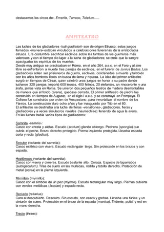 destacamos los circos de:, Emerita, Tarraco, Toletum......
ANFITEATRO
Las luchas de los gladiadores -ludi gladiatorii- son de origen Etrusco; estos juegos
llamados -munera- estaban vinculados a celebraciones funerarias de la aristocracia
etrusca. Era costumbre sacrificar esclavos sobre las tumbas de los guerreros más
valerosos y con el tiempo dio lugar a la lucha de gladiadores; se creía que la sangre
apaciguaba los espíritus de los muertos.
Desde muy antiguo se practicaban en Roma, en el año 264. a.e.c. en el Foro y al aire
libre se enfrentaron a muerte tres parejas de esclavos, en el funeral de Junius Brutus. Los
gladiadores solían ser prisioneros de guerra, esclavos, condenados a muerte y también
con los años hombres libres en busca de fama y riqueza. La idea del primer anfiteatro
surgió en tiempos de César, quien celebró unos juegos en honor a su padre donde
lucharon 320 parejas, importó 600 leonas, 400 felinos, 20 elefantes, un rinoceronte y una
jirafa, jamás vista en Roma. Se unieron dos pequeños teatros de madera desmontables
de manera que el fondo (arena), quedase cerrado. El primer anfiteatro de piedra fue
construido en tiempos de Augusto, en el siglo I a.e.c. y se construyó en Pompeya. El
Coliseo fue construido por orden de Vespasiano, para inmortalizar el nombre de los
Flavios. La construcción duro ocho años y fue inaugurado por Tito en el 80.
El anfiteatro se destinaba a la lucha de fieras -venationes-, gladiadores, fieras y
gladiadores y a veces simulacros navales (naumachiae) llenando de agua la arena.
En las luchas había varios tipos de gladiadores:
Samnita -samnis-:
Casco con cresta y aletas. Escudo (scutum) glande oblongo. Pechera (spongia) que
cubría el pecho. Brazo derecho protegido. Pierna izquierda protegida. Llevaba espada
corta y recta (gladius).
Secutor (variante del samnita):
Casco esférico con visera. Escudo rectangular largo. Sin protección en los brazos y con
espada.
Hoplómaco (variante del samnita):
Casco con visera y cimeras. Escudo bastante alto. Coraza. Especie de taparrabos
(subligaculum). Tiras de cuero en las muñecas, rodilla y tobillo derecho. Protección de
metal (ocrea) en la pierna izquierda.
Mirmillón (myrmillo):
Casco con el símbolo de un pez (myrmo). Escudo rectangular muy largo. Piernas cubierta
con vendas metálicas (fasciae) y espada recta.
Reciario (retiarius):
Cara al descubierto. Descalzo. Sin escudo, con casco y grebas. Llevaba una túnica y un
cinturón de cuero. Protección en el brazo de la espada (manica). Tridente, puñal y red en
la mano derecha.
Tracio (thraex):
 
