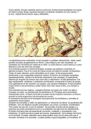 Casco abierto. Escudo cuadrado (parma o parmula). Ambas pierna protegidas con piezas
de metal (ocreae). Brazo izquierdo desnudo y el derecho revestido con una manica. Y
la sica, espada de los tracios, larga y afalcatada.
Los gladiadores eran entrenados en las escuelas o cuarteles intensamente. Había cuatro
grandes escuelas de gladiadores en Roma: Ludus Magnus, las más importante, se
conectaba con el Coliseo por medio de un túnel. La ludus Daicus, Ludus Gallicus y Ludus
Matutinus, eran las otras tres escuelas.
Con el tiempo pasaron a manos del Estado, se temía que pudieran convertirse en
ejércitos privados. Fue en la Ludus de Capua donde se originó la revuelta de Espartaco.
Tenían la mejor atención, se les alimentaba con lo mejor, se les proporcionaba
divertimento y una inmejorable asistencia médica. El número de combates aumentaba
espectacularmente, debido a la tremenda expectación que causaban. El espectáculo
ofrecido por Augusto fue famoso duro ocho días e intervinieron 10.000 gladiadores. Fue
algo espeluznante cadáveres y cadáveres amontonados empapando la arena de sangre.
A los gladiadores se les conocían con apodos, casi siempre mitológicos. Proporcionaban
mucho dinero a los promotores y solían luchar dos o tres veces al año, y no siempre a
muerte.
Eran adorados por las mujeres, y pagaban fortunas por pasar una noche con ellos o
conseguir su sudor, se pensaba que era afrodisiaco. En Pompeya se ha encontrado
inscripciones como - el tracio hace latir el corazón de las mujeres o Cerscens, el ritiarius,
durante la noche engancha a las doncellas con su red.-
El empresario (lanista) era el encargado de proporcionar los luchadores y animales al
organizador de los juegos.
Sonaban las trompetas y salían los gladiadores, un estruendo de vítores se apoderaba del
Anfiteatro. Una vez llegaban al palco presentaban sus armas y al unísono proclamaban
"Ave Cesar, los que van a morir te saludan". Se procedía al sorteo de las parejas y a
examinar las armas (probatioarmorum) y se realizaban los ejercicios de calentamiento.
El publico formaba parte del espectáculo animando, insultando y aconsejando a los
luchadores. El editor decidía la suerte del vencido, dependiendo de la entrega del mismo
en el combate. El pulgar extendido hacia abajo (pollice verso) era la seña para que el
vencedor rematase a su oponente. La plebe gritaba (iugula) degüellalo y lo remataba. Al
 