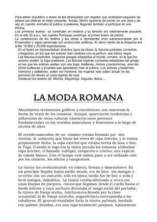 Para atraer al publico a veces se les obsequiaba con regalos, que acababan seguidos de
peleas por obtener el mejor presente. Incluso Nerón aparecía de pronto en una obra y de
vez en cuando animaba al publico a pelearse, llegando también a participar en una
trifurca.
Los primeros teatros se construían en madera y su tamaño era relativamente pequeño.
En el año 55 a.e.c. fue cuando Pompeyo construyó el primer teatro de piedra.
La construcción de los teatros y las obras a representar eran subvencionadas por el
Emperador o algún personaje con ambiciones políticas. El aforo medio de la Hispania era
entre 15.000 y 20.000 espectadores.
En el teatro se representaban distintos tipos de obras: la fabulae palliatae, comedias
y tragedias, en los que los actores iban vestidos con el pallium, una túnica negra.
Las fabulae praetextae, tragedias griegas adaptadas al mundo romano, en la que los
actores vestían la toga praetexta. Las fabulae togarae comedias adaptadas del griego
en las que los actores vestían con una toga. Atellanas, mimos y pantomimas, eran las
obras burlescas y picantes que agradaban más al publico. Los actores y bailarines,
histriores y saltatores, solían ser hombres, las mujeres solo solían actuar en las
parodias de héroes un poco ligeras de ropa.
Destacan los teatros de: Merida, Segobriga, Sagunto, Italica.....
LA MODA ROMANA
Abundantes testimonios gráficos y escultóricos nos muestran la
forma de vestir de los romanos. Aunque aparecieron tendencias e
influencias de otras culturas existieron unos patrones
fundamentales en los vestidos masculinos y femeninos a lo largo de
cientos de años.
El vestido masculino de un romano estaba formado por dos
túnicas, la subucula, que hacía las veces de ropa interior, y la túnica
propiamente dicha, la ropa exterior que estaba hecha de lana o lino,
la Toga. Cuando la toga era la única prenda los romanos utilizaban
ropa interior, el llamado subligar, campestre o cinctus, una especie
de calzón blanco. Con el tiempo este calzón paso a ser utilizado solo
por los cómicos, los atletas y campesinos.
La túnica fue evolucionando en colores, formas y dimensiones. En
un principio llegaba hasta medio muslo, era de lana sin mangas y
se ceñía con un cinturón; sólo en época tardía fue de lino o seda y
llevó mangas, dalmática. La túnica estaba adornada a veces con
unas franjas de púrpura, clavus que llegaban desde el cuello hasta el
borde inferior y cuya anchura denotaba el rango social del portador;
la túnica de franja ancha, laticlavia era llevada por la clase
senatorial; la de franja estrecha, angusticlavia correspondía a los
caballeros. El general triunfador lucía la túnica palmata, bordada
con palmas doradas, era una toga totalmente púrpura, lujosamente
 