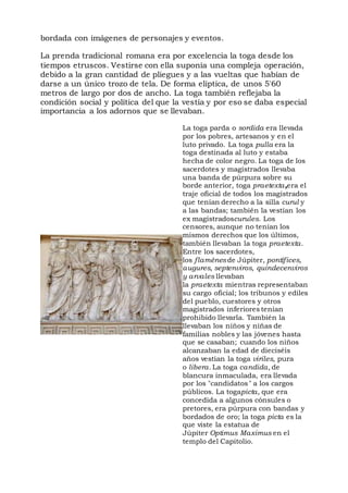 bordada con imágenes de personajes y eventos.
La prenda tradicional romana era por excelencia la toga desde los
tiempos etruscos. Vestirse con ella suponía una compleja operación,
debido a la gran cantidad de pliegues y a las vueltas que habían de
darse a un único trozo de tela. De forma elíptica, de unos 5'60
metros de largo por dos de ancho. La toga también reflejaba la
condición social y política del que la vestía y por eso se daba especial
importancia a los adornos que se llevaban.
La toga parda o sordida era llevada
por los pobres, artesanos y en el
luto privado. La toga pulla era la
toga destinada al luto y estaba
hecha de color negro. La toga de los
sacerdotes y magistrados llevaba
una banda de púrpura sobre su
borde anterior, toga praetexta,era el
traje oficial de todos los magistrados
que tenían derecho a la silla curul y
a las bandas; también la vestían los
ex magistradoscurules. Los
censores, aunque no tenían los
mismos derechos que los últimos,
también llevaban la toga praetexta.
Entre los sacerdotes,
los flaménes de Júpiter, pontífices,
augures, septenviros, quindecenviros
y arvales llevaban
la praetexta mientras representaban
su cargo oficial; los tribunos y ediles
del pueblo, cuestores y otros
magistrados inferiores tenían
prohibido llevarla. También la
llevaban los niños y niñas de
familias nobles y las jóvenes hasta
que se casaban; cuando los niños
alcanzaban la edad de dieciséis
años vestían la toga viriles, pura
o libera. La toga candida, de
blancura inmaculada, era llevada
por los "candidatos" a los cargos
públicos. La togapicta, que era
concedida a algunos cónsules o
pretores, era púrpura con bandas y
bordados de oro; la toga picta es la
que viste la estatua de
Júpiter Optimus Maximus en el
templo del Capitolio.
 