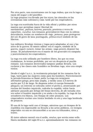 Por otra parte, nos encontramos con la toga trabea, que era la toga a
rayas del augur y del pontífice.
La toga púrpura era llevada por los reyes, los cónsules en las
ceremonias más solemnes y más tarde por los emperadores.
La toga era sustituida fuera de la vida oficial y pública por otros
mantos que permitían mayor libertad de
movimientos, pallium, lacerna, paenula, provistos a veces de
capuchón, cucullus. Los romanos generalmente iban con la cabeza
descubierta, tenían un sombrero de viaje, petasus, para protegerse
del sol. El gorro de lana puntiagudo, pilleus era el símbolo de los
libertos.
Los militares llevaban túnicas y togas pero adaptadas al uso y las
artes de la guerra. El manto militar era el sagum, símbolo de la
guerra, sagum sumere, tomar las armas; saga ponere, deponer las
armas. El paludamentum era el manto de los generales en campaña
y posteriormente los emperadores.
La toga era solo utilizada por hombres libres, los que no eran
ciudadanos, lo tenían prohibido, por ser un desprecio al pueblo
romano. Los romanos desterrados tampoco podían llevarla. Los
esclavos y las clases más humildes no llevaban toga, sino una simple
túnica.
Desde el siglo I a.e.c., la vestimenta principal de los romanos fue la
toga, tanto para las mujeres como para los hombres. Posteriormente
la prenda femenina se llamó palla. La toga era semejante
alhimation griego, pero más amplia, y media unos 2,5 metros de
ancho por 5,2 de largo. Se disponía sobre el cuerpo formando
pliegues; un extremo se colocaba sobre el pecho y, atravesando por
encima del hombro izquierdo, rodeaba la espalda, volvía hacia
adelante pasando por debajo del brazo derecho, de allí tornaba otra
vez sobre el hombro izquierdo y se ataba a la espalda. La toga de los
senadores era blanca, con franjas de color púrpura. Los
emperadores vestían una túnica bordada en oro y una toga bordeada
de púrpura.
El uso de la toga varió con el tiempo, mientras que en tiempos de la
república era impensable no llevarla a los actos públicos, en tiempos
imperiales su uso se circunscribió a su uso en tribunales, circo y
teatro.
El único adorno varonil era el anillo, anulus, que servía como sello.
Hasta mediados del siglo III a.e.c. aproximadamente los romanos no
 
