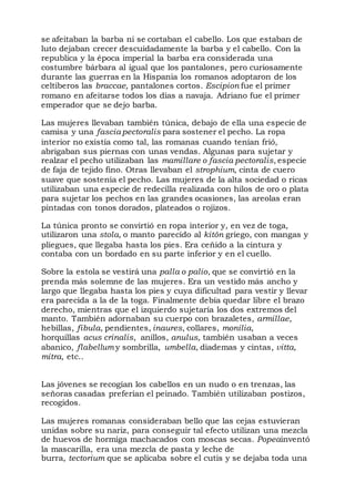 se afeitaban la barba ni se cortaban el cabello. Los que estaban de
luto dejaban crecer descuidadamente la barba y el cabello. Con la
republica y la época imperial la barba era considerada una
costumbre bárbara al igual que los pantalones, pero curiosamente
durante las guerras en la Hispania los romanos adoptaron de los
celtiberos las braccae, pantalones cortos. Escipion fue el primer
romano en afeitarse todos los días a navaja. Adriano fue el primer
emperador que se dejo barba.
Las mujeres llevaban también túnica, debajo de ella una especie de
camisa y una fascia pectoralis para sostener el pecho. La ropa
interior no existía como tal, las romanas cuando tenían frió,
abrigaban sus piernas con unas vendas. Algunas para sujetar y
realzar el pecho utilizaban las mamillare o fascia pectoralis, especie
de faja de tejido fino. Otras llevaban el strophium, cinta de cuero
suave que sostenía el pecho. Las mujeres de la alta sociedad o ricas
utilizaban una especie de redecilla realizada con hilos de oro o plata
para sujetar los pechos en las grandes ocasiones, las areolas eran
pintadas con tonos dorados, plateados o rojizos.
La túnica pronto se convirtió en ropa interior y, en vez de toga,
utilizaron una stola, o manto parecido al kitón griego, con mangas y
pliegues, que llegaba hasta los pies. Era ceñido a la cintura y
contaba con un bordado en su parte inferior y en el cuello.
Sobre la estola se vestirá una palla o palio, que se convirtió en la
prenda más solemne de las mujeres. Era un vestido más ancho y
largo que llegaba hasta los pies y cuya dificultad para vestir y llevar
era parecida a la de la toga. Finalmente debía quedar libre el brazo
derecho, mientras que el izquierdo sujetaría los dos extremos del
manto. También adornaban su cuerpo con brazaletes, armillae,
hebillas, fibula, pendientes, inaures, collares, monilia,
horquillas acus crinalis, anillos, anulus, también usaban a veces
abanico, flabellum y sombrilla, umbella, diademas y cintas, vitta,
mitra, etc..
Las jóvenes se recogían los cabellos en un nudo o en trenzas, las
señoras casadas preferían el peinado. También utilizaban postizos,
recogidos.
Las mujeres romanas consideraban bello que las cejas estuvieran
unidas sobre su nariz, para conseguir tal efecto utilizan una mezcla
de huevos de hormiga machacados con moscas secas. Popeainventó
la mascarilla, era una mezcla de pasta y leche de
burra, tectorium que se aplicaba sobre el cutis y se dejaba toda una
 