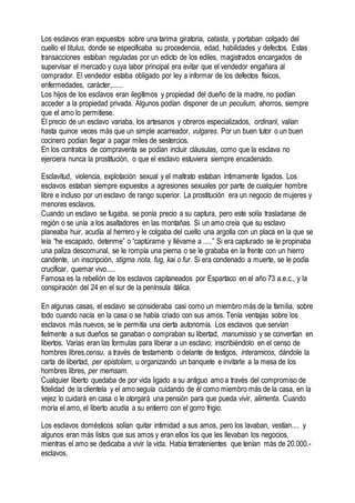 Los esclavos eran expuestos sobre una tarima giratoria, catasta, y portaban colgado del
cuello el titulus, donde se especificaba su procedencia, edad, habilidades y defectos. Estas
transacciones estaban reguladas por un edicto de los ediles, magistrados encargados de
supervisar el mercado y cuya labor principal era evitar que el vendedor engañara al
comprador. El vendedor estaba obligado por ley a informar de los defectos físicos,
enfermedades, carácter,......
Los hijos de los esclavos eran ilegítimos y propiedad del dueño de la madre, no podían
acceder a la propiedad privada. Algunos podían disponer de un peculium, ahorros, siempre
que el amo lo permitiese.
El precio de un esclavo variaba, los artesanos y obreros especializados, ordinarii, valían
hasta quince veces más que un simple acarreador, vulgares. Por un buen tutor o un buen
cocinero podían llegar a pagar miles de sestercios.
En los contratos de compraventa se podían incluir cláusulas, como que la esclava no
ejerciera nunca la prostitución, o que el esclavo estuviera siempre encadenado.
Esclavitud, violencia, explotación sexual y el maltrato estaban íntimamente ligados. Los
esclavos estaban siempre expuestos a agresiones sexuales por parte de cualquier hombre
libre e incluso por un esclavo de rango superior. La prostitución era un negocio de mujeres y
menores esclavos.
Cuando un esclavo se fugaba, se ponía precio a su captura, pero este solía trasladarse de
región o se unía a los asaltadores en las montañas. Si un amo creía que su esclavo
planeaba huir, acudía al herrero y le colgaba del cuello una argolla con un placa en la que se
leía “he escapado, detenme” o “captúrame y llévame a .....” Si era capturado se le propinaba
una paliza descomunal, se le rompía una pierna o se le grababa en la frente con un hierro
candente, un inscripción, stigma nota, fug, kai o fur. Si era condenado a muerte, se le podía
crucificar, quemar vivo.....
Famosa es la rebelión de los esclavos capitaneados por Espartaco en el año 73 a.e.c., y la
conspiración del 24 en el sur de la península itálica.
En algunas casas, el esclavo se consideraba casi como un miembro más de la familia, sobre
todo cuando nacía en la casa o se había criado con sus amos. Tenía ventajas sobre los
esclavos más nuevos, se le permitía una cierta autonomía. Los esclavos que servían
fielmente a sus dueños se ganaban o compraban su libertad, manumissio y se convertían en
libertos. Varias eran las formulas para liberar a un esclavo; inscribiéndolo en el censo de
hombres libres,censu, a través de testamento o delante de testigos, interamicos, dándole la
carta de libertad, per epistolam, u organizando un banquete e invitarle a la mesa de los
hombres libres, per memsam.
Cualquier liberto quedaba de por vida ligado a su antiguo amo a través del compromiso de
fidelidad de la clientela y el amo seguía cuidando de él como miembro más de la casa, en la
vejez lo cuidará en casa o le otorgará una pensión para que pueda vivir, alimenta. Cuando
moría el amo, el liberto acudía a su entierro con el gorro frigio.
Los esclavos domésticos solían quitar intimidad a sus amos, pero los lavaban, vestían.... y
algunos eran más listos que sus amos y eran ellos los que les llevaban los negocios,
mientras el amo se dedicaba a vivir la vida. Habia terratenientes que tenían más de 20.000.-
esclavos.
 