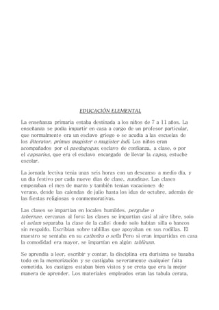 EDUCACIÓN ELEMENTAL
La enseñanza primaria estaba destinada a los niños de 7 a 11 años. La
enseñanza se podía impartir en casa a cargo de un profesor particular,
que normalmente era un esclavo griego o se acudía a las escuelas de
los litterator, primus magister o magister ludi. Los niños eran
acompañados por el paedagogus, esclavo de confianza, a clase, o por
el capsarius, que era el esclavo encargado de llevar la capsa, estuche
escolar.
La jornada lectiva tenia unas seis horas con un descanso a medio día, y
un día festivo por cada nueve días de clase, nundinae. Las clases
empezaban el mes de marzo y también tenían vacaciones de
verano, desde las calendas de julio hasta los idus de octubre, además de
las fiestas religiosas o conmemorativas.
Las clases se impartían en locales humildes, pergulae o
tabernae, cercanas al foro; las clases se impartían casi al aire libre, solo
el uelum separaba la clase de la calle; donde solo habían silla o bancos
sin respaldo. Escribían sobre tablillas que apoyaban en sus rodillas. El
maestro se sentaba en su cathedra o sella Pero si eran impartidas en casa
la comodidad era mayor, se impartían en algún tablinum.
Se aprendía a leer, escribir y contar, la disciplina era durísima se basaba
todo en la memorización y se castigaba severamente cualquier falta
cometida, los castigos estaban bien vistos y se creía que era la mejor
manera de aprender. Los materiales empleados eran las tabula cerata,
 