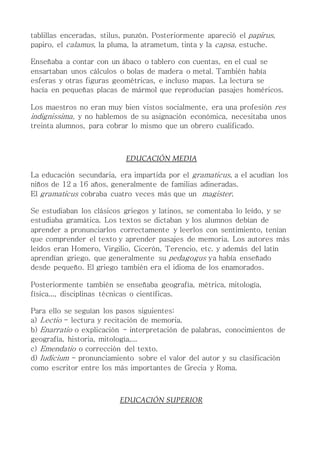 tablillas enceradas, stilus, punzón. Posteriormente apareció el papirus,
papiro, el calamus, la pluma, la atrametum, tinta y la capsa, estuche.
Enseñaba a contar con un ábaco o tablero con cuentas, en el cual se
ensartaban unos cálculos o bolas de madera o metal. También había
esferas y otras figuras geométricas, e incluso mapas. La lectura se
hacía en pequeñas placas de mármol que reproducían pasajes homéricos.
Los maestros no eran muy bien vistos socialmente, era una profesión res
indignissima, y no hablemos de su asignación económica, necesitaba unos
treinta alumnos, para cobrar lo mismo que un obrero cualificado.
EDUCACIÓN MEDIA
La educación secundaria, era impartida por el gramaticus, a el acudían los
niños de 12 a 16 años, generalmente de familias adineradas.
El gramaticus cobraba cuatro veces más que un magister.
Se estudiaban los clásicos griegos y latinos, se comentaba lo leído, y se
estudiaba gramática. Los textos se dictaban y los alumnos debían de
aprender a pronunciarlos correctamente y leerlos con sentimiento, tenían
que comprender el texto y aprender pasajes de memoria. Los autores más
leídos eran Homero, Virgilio, Cicerón, Terencio, etc. y además del latín
aprendían griego, que generalmente su pedagogus ya había enseñado
desde pequeño. El griego también era el idioma de los enamorados.
Posteriormente también se enseñaba geografía, métrica, mitología,
física..., disciplinas técnicas o científicas.
Para ello se seguían los pasos siguientes:
a) Lectio - lectura y recitación de memoria.
b) Enarratio o explicación - interpretación de palabras, conocimientos de
geografía, historia, mitología,...
c) Emendatio o corrección del texto.
d) Iudicium - pronunciamiento sobre el valor del autor y su clasificación
como escritor entre los más importantes de Grecia y Roma.
EDUCACIÓN SUPERIOR
 