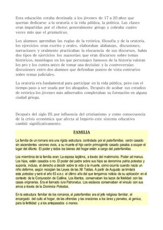 Esta educación estaba destinada a los jóvenes de 17 a 20 años que
querían dedicarse a la oratoria o la vida pública, la política. Las clases
eran impartidas por el rhetor, generalmente griego y cobraba cuatro
veces más que el gramaticus.
Los alumnos aprendían las reglas de la retórica, filosofía y de la oratoria.
los ejercicios eran escrito y orales, elaboraban alabanzas, discusiones,
narraciones y oralmente practicaban la elocuencia de sus discursos, había
dos tipos de ejercicios los suasoriae, que eran discursos sobre temas
históricos, monólogos en los que personajes famosos de la historia valoran
los pro y los contra antes de tomar una decisión; y la controversiae,
discusiones entre dos alumnos que defendían puntos de vista contrarios
sobre temas judiciales.
La oratoria era fundamental para participar en la vida pública, pero con el
tiempo paso a ser usada por los abogados. Después de acabar sus estudios
de retórica los jóvenes más adinerados completaban su formación en alguna
ciudad griega.
Después del siglo III, por influencia del cristianismo y como consecuencia
de la crisis económica que afecta al Imperio este sistema educativo
cambió significativamente.
FAMILIA
La familia de un romano era una rígida estructura controlada por el paterfamilias, varón casado
sin ascendentes varones vivos, a su muerte el hijo varón primogénito casado pasaba a ocupar el
lugar del difunto. El poder y todos los bienes del hogar están a cargo del paterfamilias.
Los miembros de la familia eran; La esposa legítima, a través del matrimonio. Poder ad manus.
Los hijos, estén casados o no. El poder del padre sobre sus hijos se denomina patria potestas y
suponía, incluso, el derecho a decidir sobre la vida o la muerte, como ocurría cuando nacía un
niño deforme, según recogían las Leyes de las XII Tablas. A partir de Augusto se limitará
esta potestas y será el año 63 a.e.c. el último año del que tengamos noticia de su aplicación en el
contexto de la Conjuración de Catilina. Los libertos, conservaban los lazos de fidelidad con las
casas originarias. Era el llamado Iura Patronatus. Los esclavos conservaban el vinculo con sus
amos a través de la Dominica Potestas.
En la estructura familiar de los romanos, el paterfamilias era el jefe religioso familiar, el
encargado del culto al hogar, de las ofrendas y las oraciones a los lares y penates, al genius,
para la fertilidad y a los antepasados o manes.
 