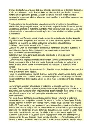 Diversas familias forman una gens. Esta tiene diferentes elementos que la identifican, tales como
el culto a un antepasado común. Además, todos los miembros de la gens llevaban un mismo
nombre, llamado gentilium o gentilicio. Al nacer, un romano recibía un nombre individual
o praenomen, otro nombre referente a la gens o nomen gentilium y un apellido o cognomen, que
identificaba a la familia.
Entre las atribuciones del paterfamilias estaba la de concertar el matrimonio de sus hijos en
edad impúber, incapaces jurídicamente, con los hijos de otro jefe de familia. Primero se realizaba
una sponsalia, promesa de matrimonio, cuando los niños habían cumplido siete años. Años más
tarde se realizaba la ceremonia matrimonial según el modo de autoridad que hubiera ejercido
el paterfamilias.
El matrimonio en el Roma era un acto privado, un contrato no escrito entre familias. No existía
ningún documento, excepto el que se redactaba por la dote, las tabulae nuptiales. Para contraer
matrimonio era necesario que ambos contrayentes fueran libres, status libertatis y
ciudadanos, status civitatis, es decir, el Ius Conubium.
Cualquier otra unión era considerada un concubinatus, hombre libre con una no ciudadana; o
un contubernium, hombre libre o no ciudadano con una esclava o entre esclavos.
Había dos modelos de matrimonio legítimo:
Matrimonium cum manu, por el que la esposaba abandonaba la familia de origen y se
incorporaba a la del marido.
- Confarreatio: Rito religiosos celebrado ante el Pontifex Maximus y el Flamen Dialis. El nombre
de esta ceremonia se debe al de la torta nupcial de espelta que ofrecían los contrayentes a
Júpiter. El efecto jurídico de este matrimonio es que era indisoluble. El matrimonio de los
patricios.
- Coemptio: Acto simbólico de uso más extendido. Consistía en una simulación de la compra de la
novia. El matrimonio de los plebeyos.
- Usus: Era una declaración de voluntad de ambos contrayentes y la convivencia durante un año.
Matrimonium sine manu, cuando la esposa permanecía bajo la autoridad de su padre. Fórmula
habitual desde finales de la República ya que con ella la mujer podía recuperar la dote en caso de
divorcio.
Los romanos no concebían a los solteros, el matrimonio se acordaba para tener hijos y
patrimonio. Es el hombre el que posee la patria potestas de por vida y regulaba todos los actos
de su familia. Las mujeres no tenían ninguna facultad de administración de los bienes, ni de sus
hijos. Al morir el padre, el hijo varón primogénito, era quien se convertía en el
nuevo paterfamilias.
Pero con la llegada de Octavio al poder la cosa cambió. Octavio reglamentó el matrimonio
romano, por razones demográficas y morales. Se redactó la Lex Iulia et Papia Popaea. Esta ley
obligaba a contraer matrimonio a los varones solteros, célibes, de 25 a 60 años y a las mujeres
de 20 a 50. En caso contrarío eran sancionados con una incapacitas sucesoria que también se
aplicaba a los casados sin hijos, orbi. Los solteros tenían una incapacidad total para heredar por
testamento y los orbi se veían privados de la mitad de sus bienes, que pasarían al Estado. Tales
penas se impusieron también a viudas y divorciados si no contraían nuevas nupcias. Los
ciudadanos que cumplían la Ley, podían ocupar cargos públicos antes de la edad requerida, y
estaban exentos del pago de ciertos tributos, derecho a heredar…….. También castigó con el
destierro el adulterio femenino – no el masculino-. Y acabo desterrando por ello a su hija Julia (a
 
