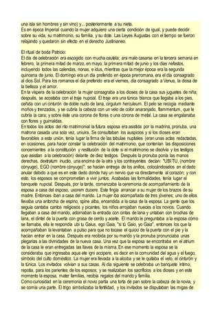 una isla sin hombres y sin vino) y... posteriormente a su nieta.
Es en época Imperial cuando la mujer adquiere una cierta condición de igual, y puede decidir
sobre su vida, su matrimonio, su familia, y su dote. Las Leyes Augustas con el tiempo se fueron
relajando y quedaron sin efecto en el derecho Justinianeo.
El ritual de boda Patricio:
El día de celebración era escogido con mucha cautela; era malo casarse en la tercera semana en
febrero, la primera mitad de marzo, en mayo, la primera mitad de junio y los días nefastos,
incluyendo todos las calendas, nonas, e idus, mientras que la mejor época era la segunda
quincena de junio. El domingo era un día preferido en época prerromana, era el día consagrado
al dios Sol. Para los romanos el día preferido era el viernes, día consagrado a Venus, la diosa de
la belleza y el amor.
En la víspera de la celebración la mujer consagraba a los dioses de la casa sus juguetes de niña;
después, se acostaba con el traje nupcial. El traje era una túnica blanca que llegaba a los pies,
ceñida con un cinturón de doble nudo de lana, cirgulum herculeum. El pelo se recogía mediante
moños y trenzados, y se cubría la cabeza con un velo de color anaranjado, flammentum, que le
cubría la cara; y sobre éste una corona de flores o una corona de metal. La casa se engalanaba
con flores y guirnaldas.
En todos los actos del rito matrimonial la futura esposa era asistida por la madrina, pronuba, una
matrona casada una sola vez, uniuira. Se consultaban los auspicios y si los dioses eran
favorables a esta unión, tenía lugar la firma de las tabulae nuptiales (eran unas actas redactadas,
en ocasiones, para hacer constar la celebración del matrimonio, que contenían las disposiciones
concernientes a la constitución y restitución de la dote si el matrimonio se disolvía y los testigos
que asistían a la celebración) delante de diez testigos. Después la pronuba ponía las manos
derechas, dextratum inuctio, una encima de la otra y los contrayentes decían: "UBI TU, (nombre
cónyuge), EGO (nombre cónyuge)"; se hacían entrega de los anillos, colocándoselos en el dedo
anular debido a que es en este dedo donde hay un nervio que va directamente al corazón; y con
esto, los esposos se comprometían a vivir juntos. Acabadas las formalidades, tenía lugar el
banquete nupcial. Después, por la tarde, comenzaba la ceremonia de acompañamiento de la
esposa a casa del esposo, uxorem ducere. Este fingía arrancar a su mujer de los brazos de su
madre. Entonces iban a casa del marido. La mujer iba acompañada de tres jóvenes; uno de ellos
llevaba una antorcha de espino, spine alba, encendida a la casa de la esposa. La gente que los
seguía cantaba cantos religiosos y picantes, los niños arrojaban nueces a los novios. Cuando
llegaban a casa del marido, adornaban la entrada con cintas de lana y untaban con brochas de
lana, el dintel de la puerta con grasa de cerdo y aceite. El marido le preguntaba a la esposa cómo
se llamaba, ella le respondía ubi tu Gaius, ego Gaia, "si tú Gaio, yo Gaia", entonces los que la
acompañaban la levantaban a pulso para que no tocase el quicio de la puerta con el pie y la
hacían entrar en la casa. Después era recibida por su marido y la pronuba pronunciaba unas
plegarias a las divinidades de la nueva casa. Una vez que la esposa se encontraba en el atrium
de la casa le eran entregadas las llaves de la misma. En ese momento la esposa se la
consideraba que ingresaba aqua ete igni accipere, es decir en la comunidad del agua y el fuego,
símbolo del culto doméstico. La mujer era llevada a la alcoba y se le quitaba el velo, el cinturón y
la túnica. Los invitados volvían a sus casas. Al día siguiente se celebraba un banquete íntimo,
repotia, para los parientes de los esposos; y se realizaban los sacrificios a los dioses y en este
momento la esposa, mater familias, recibía regalos del marido y familia.
Como curiosidad en la ceremonia el novio partía una torta de pan sobre la cabeza de la novia, y
se comía una parte. El trigo simbolizaba la fertilidad, y los invitados se disputaban las migas de
 