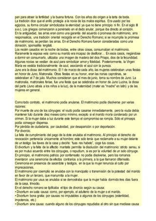 pan para atraer la fertilidad y la buena fortuna. Con los años dio origen a la tarta de boda.
La tradición dice que el anillo protegía a la novia de los malos espíritus. Era usado por los
egipcios, su forma circular simbolizaba la eternidad ya que no tiene principio ni fin. En el siglo III
a.e.c. Los griegos comenzaron a ponérselo en el dedo anular, porque iba directo al corazón.
En la antigüedad, las arras eran como una garantía del acuerdo o promesa de matrimonio, arra
responsalicia, una tradición oriental recogida en el Derecho Romano; si se incumplía la promesa
de matrimonio, se perdían las arras. En el Derecho Romano fueron consideradas como una
donación, sponsalitia lergitati.
Los recién casados en la noche de bodas, entre otras cosas, consumaban el matrimonio.
Raramente la esposa veía como su marido era incapaz de desflorar… En esos casos, negándose
a dormir sin consumarlo, utilizaba una imagen de madera del dios Priapo, dios de la fecundidad.
Algunas novias se vestían de azul para simbolizar amor y fidelidad. Posteriormente, la Virgen
María es vestida tradicionalmente de azul, asociando el azul con la pureza.
Juno era la diosa del matrimonio. El 1 de marzo de cada año, las mujeres celebraban unas fiestas
en honor de Juno, Matronalia. Otras fiestas en su honor, eran las nonas caprotinas, se
celebraban el 7 de julio. Muchos consideran que el mes de junio, toma su nombre de Juno. La
matronalia, matronales feriae, fue una fiesta que se celebraba en honor de Juno Lucina, la diosa
del parto (Juno atraía a los niños a la luz), de la maternidad (mater es "madre" en latín) y de las
mujeres en general.
Como todo contrato, el matrimonio podía anularse. El matrimonio podía disolverse por varias
razones:
Por muerte de uno de los cónyuges: el viudo podía casarse inmediatamente, pero la viuda debía
mantener luto durante diez meses como mínimo, excepto si el marido moría condenado por un
crimen. Si la mujer daba a luz durante este tiempo el compromiso se rompía. Sólo el princeps
podía conseguir dispensa.
Por pérdida de ciudadanía, por cautividad, por desaparición o por deportación.
Por divorcio.
La falta de cumplimiento del pago de la dote anulaba el matrimonio. Al principio el derecho de
revocación pertenecía únicamente al hombre; este solo tenía que reclamarle a su mujer delante
de un testigo las llaves de la casa y decirle: “tuas res habeto”, coge tus cosas.
El divortium y la falta de la affectio maritatis permitía la disolución del matrimonio: stricto sensu, si
es por mutuo acuerdo entre los cónyuges, o repudium, si es por la voluntad de un solo cónyuge.
En principio, el matrimonio patricio por confarreatio no podía disolverse, pero los romanos
inventaron una ceremonia de efectos contrarios a la primera, a la que llamaron difarreatio.
Ceremonia en presencia de sacerdote y testigos, en la que la mujer renuncia al culto por
imprecaciones.
El matrimonio por coemptio se anulaba con la mancipatio o transmisión de la potestad del marido
en favor de un tercero, que manumitía a la mujer.
El matrimonio por usus se anulaba si se demostraba que la mujer había dormido tres días fuera
de la casa, trinoctio.
En el derecho romano se tipificaba el tipo de divorcio según su causa:
• Divortium ex iusta causa: como, por ejemplo, el adulterio de la mujer o el marido.
• Divortium bona gratia: por causas no imputables a algunos de los cónyuges (esterilidad,
impotencia, etc.)
• Divortium sine causa: cuando alguno de los cónyuges repudiaba al otro sin que mediase causa
 
