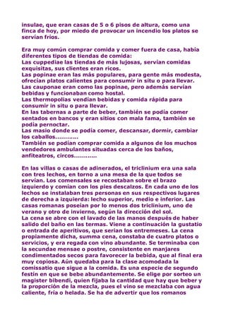 insulae, que eran casas de 5 o 6 pisos de altura, como una
finca de hoy, por miedo de provocar un incendio los platos se
servían fríos.
Era muy común comprar comida y comer fuera de casa, había
diferentes tipos de tiendas de comida:
Las cuppediae las tiendas de más lujosas, servían comidas
exquisitas, sus clientes eran ricos.
Las popinae eran las más populares, para gente más modesta,
ofrecían platos calientes para consumir in situ o para llevar.
Las cauponae eran como las popinae, pero además servían
bebidas y funcionaban como hostal.
Las thermopolias vendían bebidas y comida rápida para
consumir in situ o para llevar.
En las tabernas a parte de beber, también se podía comer
sentados en bancos y eran sitios con mala fama, también se
podía pernoctar.
Las masio donde se podía comer, descansar, dormir, cambiar
los caballos............
También se podían comprar comida a algunos de los muchos
vendedores ambulantes situadas cerca de los baños,
anfiteatros, circos............
En las villas o casas de adinerados, el triclinium era una sala
con tres lechos, en torno a una mesa de la que todos se
servían. Los comensales se recostaban sobre el brazo
izquierdo y comían con los pies descalzos. En cada uno de los
lechos se instalaban tres personas en sus respectivos lugares
de derecha a izquierda: lecho superior, medio e inferior. Las
casas romanas poseían por lo menos dos triclinium, uno de
verano y otro de invierno, según la dirección del sol.
La cena se abre con el lavado de las manos después de haber
salido del baño en las termas. Viene a continuación la gustatio
o entrada de aperitivos, que serian los entremeses. La cena
propiamente dicha, summa cena, constaba de cuatro platos o
servicios, y era regada con vino abundante. Se terminaba con
la secundae mensae o postre, consistente en manjares
condimentados secos para favorecer la bebida, que al final era
muy copiosa. Aún quedaba para la clase acomodada la
comissatio que sigue a la comida. Es una especie de segundo
festín en que se bebe abundantemente. Se elige por sorteo un
magister bibendi, quien fijaba la cantidad que hay que beber y
la proporción de la mezcla, pues el vino se mezclaba con agua
caliente, fría o helada. Se ha de advertir que los romanos
 