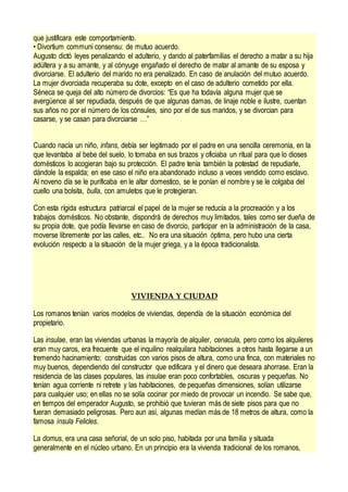 que justificara este comportamiento.
• Divortium communi consensu: de mutuo acuerdo.
Augusto dictó leyes penalizando el adulterio, y dando al paterfamilias el derecho a matar a su hija
adúltera y a su amante, y al cónyuge engañado el derecho de matar al amante de su esposa y
divorciarse. El adulterio del marido no era penalizado. En caso de anulación del mutuo acuerdo.
La mujer divorciada recuperaba su dote, excepto en el caso de adulterio cometido por ella.
Séneca se queja del alto número de divorcios: “Es que ha todavía alguna mujer que se
avergüence al ser repudiada, después de que algunas damas, de linaje noble e ilustre, cuentan
sus años no por el número de los cónsules, sino por el de sus maridos, y se divorcian para
casarse, y se casan para divorciarse …”
Cuando nacía un niño, infans, debía ser legitimado por el padre en una sencilla ceremonia, en la
que levantaba al bebe del suelo, lo tomaba en sus brazos y oficiaba un ritual para que lo dioses
domésticos lo acogieran bajo su protección. El padre tenía también la potestad de repudiarle,
dándole la espalda; en ese caso el niño era abandonado incluso a veces vendido como esclavo.
Al noveno día se le purificaba en le altar domestico, se le ponían el nombre y se le colgaba del
cuello una bolsita, bulla, con amuletos que le protegieran.
Con esta rígida estructura patriarcal el papel de la mujer se reducía a la procreación y a los
trabajos domésticos. No obstante, dispondrá de derechos muy limitados, tales como ser dueña de
su propia dote, que podía llevarse en caso de divorcio, participar en la administración de la casa,
moverse libremente por las calles, etc.. No era una situación óptima, pero hubo una cierta
evolución respecto a la situación de la mujer griega, y a la época tradicionalista.
VIVIENDA Y CIUDAD
Los romanos tenían varios modelos de viviendas, dependía de la situación económica del
propietario.
Las insulae, eran las viviendas urbanas la mayoría de alquiler, cenacula, pero como los alquileres
eran muy caros, era frecuente que el inquilino realquilara habitaciones a otros hasta llegarse a un
tremendo hacinamiento; construidas con varios pisos de altura, como una finca, con materiales no
muy buenos, dependiendo del constructor que edificara y el dinero que deseara ahorrase. Eran la
residencia de las clases populares, las insulae eran poco confortables, oscuras y pequeñas. No
tenían agua corriente ni retrete y las habitaciones, de pequeñas dimensiones, solían utilizarse
para cualquier uso; en ellas no se solía cocinar por miedo de provocar un incendio. Se sabe que,
en tiempos del emperador Augusto, se prohibió que tuvieran más de siete pisos para que no
fueran demasiado peligrosas. Pero aun así, algunas medían más de 18 metros de altura, como la
famosa ínsula Felicles.
La domus, era una casa señorial, de un solo piso, habitada por una familia y situada
generalmente en el núcleo urbano. En un principio era la vivienda tradicional de los romanos,
 