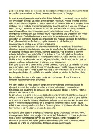 pero con el tiempo pasó a ser la casa de las clases sociales más adineradas. El esquema clásico
de una domus se aprecia en las domus conservadas de la ciudad de Pompeya.
La entrada estaba ligeramente elevada sobre el nivel de la calle y ornamentada por dos pilastras
que enmarcaban la puerta. Se accedía por un corredor, vestíbulum. A veces podemos encontrar
unos pequeños bancos de piedra en los que esperaban los visitantes o clientes a la espera de ser
recibidos. Tras el vestíbulo atravesamos las fauces y llegamos al atrium o patio, que constituye el
centro neurálgico de la casa. La abertura superior recibe el nombre de impluvium y solía estar
decorada con toldos o tejas ornamentales que recubrían las juntas y vigas. En el suelo
encontramos el compluvium, que constaba de una pequeña fuente y de un estanque que recoge
el agua de lluvia. En el atrio el amo de la casa recibía las salutaciones de sus clientes, se
celebraban las ceremonias de culto a los antepasados o se iniciaban los rituales del matrimonio.
En el patio encontraremos los lararium, capillas dedicadas al culto familiar, con
imaginesmaiorum, retratos de los ancestros más ilustres.
Alrededor del atrio se distribuían las diferentes dependencias o habitaciones de la vivienda:
el tablinum, archivo familiar, habitación reservada del paterfamilias, las habitaciones o cubícula,
en ocasiones separadas las de invierno, ricamente decoradas, y las de verano, el triclinium,
estancia dedicada a comer, esta habitación solía tener el doble de longitud que de anchura
porque en ella comían recostados los romanos sobre el triclinium. Otras estancias serían la
biblioteca, la cocina, el sacrario, santuario religioso, la basílica, sala de reuniones, las cenacula ,
retretes, en algunas incluso termas y el solarium, en un piso superior.
En la parte posterior de la domus existía primero un hortus, huerto, que fue sustituido más tarde
por un perystilum, jardín, más de acuerdo con el gusto griego: y estaba rodeado de un pórtico
con columnas que, con el tiempo, quedará reservado la actividad cotidiana de la familia, ya que
era el espacio más tranquilo y aislado. Más alejadas del atrio se hallaban las lavatrina, retrete.
Los materiales defectuosos y la superpoblación de ciudades como Roma, hicieron muy
frecuentes los derrumbamientos e incendios.
Por último estaban las villae, casas de campo, que eran residencias señoriales aisladas del
ajetreo de la ciudad. Los propietarios, solían tener casa en la ciudad, y pasaban largas
temporadas para recuperarse del cansancio o de las actividades políticas o militares. Podemos
diferenciar dos usos de la villa:
La pars urbana; es la zona de la vivienda destinada al amo, normalmente acondicionada para el
ocio de la familiar y adornada con gran lujo ornamental y la pars rústica; que es la parte agrícola
de la hacienda, o una villa dedicada a las labores agrícolas, donde se encuentran tierras de labor,
pastos y dependencias relacionadas con la explotación económica: cocina, bubilia y equilia,
establos para bueyes y caballos, corrales, el horreum , granero, el apothecae, almacén de frutas,
las viviendas de los trabajadores, prensas, bodegas, etc..
El mobiliario de las casas no era excesivo y destacaba por su funcionalidad, armarios, cofres,
mesas pequeñas de tres patas, espejos o las camas, lecti. Estas tenían colchones de plumas u
hojas y cojines y almohadones; servían para dormir y estudiar, escribir y si estaban en
el triclinium para comer. Los tapices y cortinas eran utilizados para cubrir la ventanas y separa
estancias. La pintura era un elemento de decoración al igual que el mosaico.
 