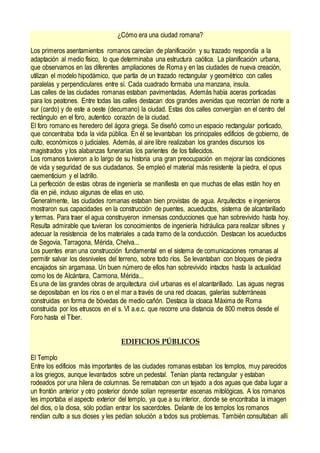 ¿Cómo era una ciudad romana?
Los primeros asentamientos romanos carecían de planificación y su trazado respondía a la
adaptación al medio físico, lo que determinaba una estructura caótica. La planificación urbana,
que observamos en las diferentes ampliaciones de Roma y en las ciudades de nueva creación,
utilizan el modelo hipodámico, que partía de un trazado rectangular y geométrico con calles
paralelas y perpendiculares entre sí. Cada cuadrado formaba una manzana, insula.
Las calles de las ciudades romanas estaban pavimentadas. Además había aceras porticadas
para los peatones. Entre todas las calles destacan dos grandes avenidas que recorrían de norte a
sur (cardo) y de este a oeste (decumano) la ciudad. Estas dos calles convergían en el centro del
rectángulo en el foro, autentico corazón de la ciudad.
El foro romano es heredero del ágora griega. Se diseñó como un espacio rectangular porticado,
que concentraba toda la vida pública. En él se levantaban los principales edificios de gobierno, de
culto, económicos o judiciales. Además, al aire libre realizaban los grandes discursos los
magistrados y los alabanzas funerarias los parientes de los fallecidos.
Los romanos tuvieron a lo largo de su historia una gran preocupación en mejorar las condiciones
de vida y seguridad de sus ciudadanos. Se empleó el material más resistente la piedra, el opus
caementicium y el ladrillo.
La perfección de estas obras de ingeniería se manifiesta en que muchas de ellas están hoy en
día en pié, incluso algunas de ellas en uso.
Generalmente, las ciudades romanas estaban bien provistas de agua. Arquitectos e ingenieros
mostraron sus capacidades en la construcción de puentes, acueductos, sistema de alcantarillado
y termas. Para traer el agua construyeron inmensas conducciones que han sobrevivido hasta hoy.
Resulta admirable que tuvieran los conocimientos de ingeniería hidráulica para realizar sifones y
adecuar la resistencia de los materiales a cada tramo de la conducción. Destacan los acueductos
de Segovia, Tarragona, Mérida, Chelva...
Los puentes eran una construcción fundamental en el sistema de comunicaciones romanas al
permitir salvar los desniveles del terreno, sobre todo ríos. Se levantaban con bloques de piedra
encajados sin argamasa. Un buen número de ellos han sobrevivido intactos hasta la actualidad
como los de Alcántara, Carmona, Mérida...
Es una de las grandes obras de arquitectura civil urbanas es el alcantarillado. Las aguas negras
se depositaban en los ríos o en el mar a través de una red cloacas, galerías subterráneas
construidas en forma de bóvedas de medio cañón. Destaca la cloaca Máxima de Roma
construida por los etruscos en el s. VI a.e.c. que recorre una distancia de 800 metros desde el
Foro hasta el Tíber.
EDIFICIOS PÚBLICOS
El Templo
Entre los edificios más importantes de las ciudades romanas estaban los templos, muy parecidos
a los griegos, aunque levantados sobre un pedestal. Tenían planta rectangular y estaban
rodeados por una hilera de columnas. Se remataban con un tejado a dos aguas que daba lugar a
un frontón anterior y otro posterior donde solían representar escenas mitológicas. A los romanos
les importaba el aspecto exterior del templo, ya que a su interior, donde se encontraba la imagen
del dios, o la diosa, sólo podían entrar los sacerdotes. Delante de los templos los romanos
rendían culto a sus dioses y les pedían solución a todos sus problemas. También consultaban allí
 