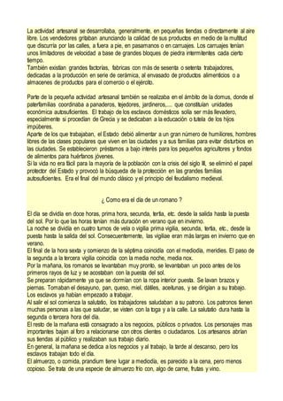 La actividad artesanal se desarrollaba, generalmente, en pequeñas tiendas o directamente al aire
libre. Los vendedores gritaban anunciando la calidad de sus productos en medio de la multitud
que discurría por las calles, a fuera a pie, en pasamanos o en carruajes. Los carruajes tenían
unos limitadores de velocidad a base de grandes bloques de piedra intermitentes cada cierto
tiempo.
También existían grandes factorías, fabricas con más de sesenta o setenta trabajadores,
dedicadas a la producción en serie de cerámica, al envasado de productos alimenticios o a
almacenes de productos para el comercio o el ejército.
Parte de la pequeña actividad artesanal también se realizaba en el ámbito de la domus, donde el
paterfamilias coordinaba a panaderos, tejedores, jardineros,.... que constituían unidades
económica autosuficientes. El trabajo de los esclavos domésticos solía ser más llevadero,
especialmente si procedían de Grecia y se dedicaban a la educación o tutela de los hijos
impúberes.
Aparte de los que trabajaban, el Estado debió alimentar a un gran número de humiliores, hombres
libres de las clases populares que viven en las ciudades y a sus familias para evitar disturbios en
las ciudades. Se establecieron préstamos a bajo interés para los pequeños agricultores y fondos
de alimentos para huérfanos jóvenes.
Si la vida no era fácil para la mayoría de la población con la crisis del siglo III, se eliminó el papel
protector del Estado y provocó la búsqueda de la protección en las grandes familias
autosuficientes. Era el final del mundo clásico y el principio del feudalismo medieval.
¿ Como era el día de un romano ?
El día se dividía en doce horas, prima hora, secunda, tertia, etc. desde la salida hasta la puesta
del sol. Por lo que las horas tenían más duración en verano que en invierno.
La noche se dividía en cuatro turnos de vela o vigilia prima vigilia, secunda, tertia, etc., desde la
puesta hasta la salida del sol. Consecuentemente, las vigiliae eran más largas en invierno que en
verano.
El final de la hora sexta y comienzo de la séptima coincidía con el mediodía, meridies. El paso de
la segunda a la tercera vigilia coincidía con la media noche, media nox.
Por la mañana, los romanos se levantaban muy pronto, se levantaban un poco antes de los
primeros rayos de luz y se acostaban con la puesta del sol.
Se preparan rápidamente ya que se dormían con la ropa interior puesta. Se lavan brazos y
piernas. Tomaban el desayuno, pan, queso, miel, dátiles, aceitunas, y se dirigían a su trabajo.
Los esclavos ya habían empezado a trabajar.
Al salir el sol comienza la salutatio, los trabajadores saludaban a su patrono. Los patronos tienen
muchas personas a las que saludar, se visten con la toga y a la calle. La salutatio dura hasta la
segunda o tercera hora del día.
El resto de la mañana está consagrado a los negocios, públicos o privados. Los personajes mas
importantes bajan al foro a relacionarse con otros clientes o ciudadanos. Los artesanos abrían
sus tiendas al público y realizaban sus trabajo diario.
En general, la mañana se dedica a los negocios y al trabajo, la tarde al descanso, pero los
esclavos trabajan todo el día.
El almuerzo, o comida, prandium tiene lugar a mediodía, es parecido a la cena, pero menos
copioso. Se trata de una especie de almuerzo frío con, algo de carne, frutas y vino.
 