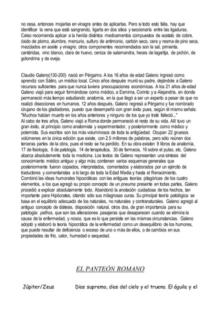 no cesa, entonces mojarlas en vinagre antes de aplicarlas. Pero si todo esto falla, hay que
identificar la vena que está sangrando, ligarla en dos sitios y seccionaría entre las ligaduras.
Celso recomienda aplicar a la herida distintos medicamentos compuestos de acetato de cobre,
óxido de plomo, alumbre, mercurio, sulfuro de antimonio, carbón seco, cera y resma de pino seca,
mezclados en aceite y vinagre; otros componentes recomendados son la sal, pimienta,
cantáridas, vino blanco, clara de huevo, ceniza de salamandra, heces de lagartija, de pichón, de
golondrina y de oveja.
Claudio Galeno(130-200) nació en Pérgamo. A los 16 años de edad Galeno ingresó como
aprendiz con Sátiro, un médico local. Cinco años después murió su padre, dejándole a Galeno
recursos suficientes para que nunca tuviera preocupaciones económicas. A los 21 años de edad
Galeno viajó para seguir formándose como médico, a Esmirna, Corinto y a Alejandría, en donde
permaneció más tiempo estudiando anatomía, en la que llegó a ser un experto a pesar de que no
realizó disecciones en humanos. 12 años después, Galeno regresó a Pérgamo y fue nombrado
cirujano de los gladiadores, puesto que desempeñó con gran éxito pues, según él mismo señala:
"Muchos habían muerto en los años anteriores y ninguno de los que yo traté falleció..."
Al cabo de tres años, Galeno viajó a Roma donde permaneció el resto de su vida. Allí tuvo un
gran éxito, al principio como anatomista y experimentador, y posteriormente como médico y
polemista. Sus escritos son los más voluminosos de toda la antigüedad. Ocupan 22 gruesos
volúmenes en la única edición que existe, con 2.5 millones de palabras, pero sólo reúnen dos
terceras partes de la obra, pues el resto se ha perdido. En su obra existen 9 libros de anatomía,
17 de fisiología, 6 de patología, 14 de terapéutica, 30 de farmacia, 16 sobre el pulso, etc. Galeno
abarca absolutamente toda la medicina. Los textos de Galeno representan una síntesis del
conocimiento médico antiguo y algo más; contienen varios esquemas generales que
posteriormente fueron copiados, interpretados, comentados y elaborados por un ejército de
traductores y comentaristas a lo largo de toda la Edad Media y hasta el Renacimiento.
Combinó las ideas humorales hipocráticas con las antiguas teorías pitagóricas de los cuatro
elementos, a los que agregó su propio concepto de un pneuma presente en todas partes, Galeno
procedió a explicar absolutamente todo. Abandonó la anotación cuidadosa de los hechos, tan
importante para Hipócrates, citando sólo sus milagrosas curas. Su principal teoría patológica se
basa en el equilibrio adecuado de los naturales, no naturales y contranaturales. Galeno agregó al
antiguo concepto de diátesis, disposición natural, otros dos, de gran importancia para su
patología: pathos, que son las alteraciones pasajeras que desaparecen cuando se elimina la
causa de la enfermedad, y nosos, que es lo que persiste en las mismas circunstancias. Galeno
adoptó y elaboró la teoría hipocrática de la enfermedad como un desequilibrio de los humores,
que puede resultar de deficiencia o exceso de uno o más de ellos, o de cambios en sus
propiedades de frío, calor, humedad o sequedad.
EL PANTEÓN ROMANO
Júpiter/Zeus Dios supremo, dios del cielo y el trueno. El águila y el
 