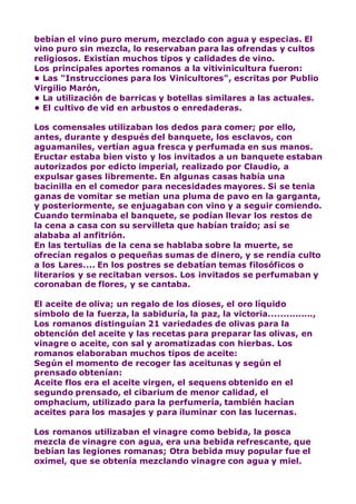 bebían el vino puro merum, mezclado con agua y especias. El
vino puro sin mezcla, lo reservaban para las ofrendas y cultos
religiosos. Existían muchos tipos y calidades de vino.
Los principales aportes romanos a la vitivinicultura fueron:
• Las "Instrucciones para los Vinicultores", escritas por Publio
Virgilio Marón,
• La utilización de barricas y botellas similares a las actuales.
• El cultivo de vid en arbustos o enredaderas.
Los comensales utilizaban los dedos para comer; por ello,
antes, durante y después del banquete, los esclavos, con
aguamaniles, vertían agua fresca y perfumada en sus manos.
Eructar estaba bien visto y los invitados a un banquete estaban
autorizados por edicto imperial, realizado por Claudio, a
expulsar gases libremente. En algunas casas había una
bacinilla en el comedor para necesidades mayores. Si se tenia
ganas de vomitar se metían una pluma de pavo en la garganta,
y posteriormente, se enjuagaban con vino y a seguir comiendo.
Cuando terminaba el banquete, se podían llevar los restos de
la cena a casa con su servilleta que habían traído; así se
alababa al anfitrión.
En las tertulias de la cena se hablaba sobre la muerte, se
ofrecían regalos o pequeñas sumas de dinero, y se rendía culto
a los Lares.... En los postres se debatían temas filosóficos o
literarios y se recitaban versos. Los invitados se perfumaban y
coronaban de flores, y se cantaba.
El aceite de oliva; un regalo de los dioses, el oro líquido
símbolo de la fuerza, la sabiduría, la paz, la victoria...............,
Los romanos distinguían 21 variedades de olivas para la
obtención del aceite y las recetas para preparar las olivas, en
vinagre o aceite, con sal y aromatizadas con hierbas. Los
romanos elaboraban muchos tipos de aceite:
Según el momento de recoger las aceitunas y según el
prensado obtenían:
Aceite flos era el aceite virgen, el sequens obtenido en el
segundo prensado, el cibarium de menor calidad, el
omphacium, utilizado para la perfumería, también hacían
aceites para los masajes y para iluminar con las lucernas.
Los romanos utilizaban el vinagre como bebida, la posca
mezcla de vinagre con agua, era una bebida refrescante, que
bebían las legiones romanas; Otra bebida muy popular fue el
oximel, que se obtenía mezclando vinagre con agua y miel.
 