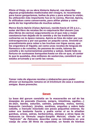 Plinio el Viejo, en su obra Historia Natural, nos describe
algunas propiedades medicinales del vinagre, lo recomienda
para hacer gargarismos, baños de pies y para aclarar la visión.
Su utilización más importante fue en la cocina, Marcial, Apicio,
lo utilizaban como conservante, para aliñar platos y como
parte de los ingredientes de muchas salsas.
Marco Gavio Apicio (Caius Apicius), nacido hacia el 25 a.e.c.,
autor del libro de recetas De re coquinaria libri decem (Los
diez libros de cocina) seguramente es el que más y mejor
constancia han dejado de la comida y de las tradiciones
culinarias en la época romana. Apicio se hizo de notar por sus
extravagancias y por sus gustos un poquito caros. Inventó un
procedimiento para cebar a las truchas con higos secos, que
les engordara el hígado; así como unas recetas de lenguas de
flamenco o de ruiseñor, de pezones de cerda, talones de
camello y de numerosísimos pasteles y salsas. Gastó toda su
fortuna en suntuosos banquetes hasta un día en que, al contar
lo que le quedaba, diez millones de sestercios, consideró que
estaba arruinado y se cortó las venas.
*******************************************************************************
********************************
Tomar nota de algunas recetas y elaborarlas para poder
ofrecer un banquete romano en el triclinium de casa a vuestros
amigos. Buen provecho.
Garum
La base del garum consistía en la maceración en sal de los
despojos de pescado (huevas, sangre, intestinos, agallas...)
de atún, bonito, esturión, salmón, palometa, melva, tonina,
boquerón (anchoa), júreles, sardinas, anguilas y sobre todo
caballa, a menudo mezclado con peces pequeños enteros. Su
sabor era bastante fuerte y podía variar si se le añadían
gambas, erizos, ostras, berberechos, almejas u otros tipos de
moluscos. La fórmula según Gargilio Marcial, citada en el
"Satiricón" de Petronio, describe como se introducía en una
vasija de unos 30 litros de capacidad, un fondo de hierbas
 