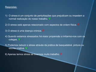 Respostas:
1) O stress é um conjunto de perturbações que prejudicam ou impedem a
normal realização do nosso trabalho. V
2) O stress está apenas relacionado com aspectos de ordem física. F
3) O stress é uma doença crónica. F
4) Quando estamos stressados há maior propensão a irritarmo-nos com os
colegas. V
5) Podemos reduzir o stress através da prática de basquetebol, pintura ou
escrita criativa. V
6) Apenas temos stress se tivermos muito trabalho. F
 