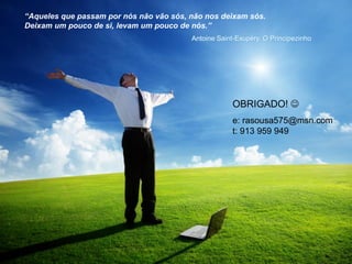 OBRIGADO! 
e: rasousa575@msn.com
t: 913 959 949
“Aqueles que passam por nós não vão sós, não nos deixam sós.
Deixam um pouco de si, levam um pouco de nós.”
Antoine Saint-Exupéry, O Principezinho
 