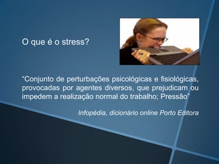 O que é o stress?
“Conjunto de perturbações psicológicas e fisiológicas,
provocadas por agentes diversos, que prejudicam ou
impedem a realização normal do trabalho; Pressão”
Infopédia, dicionário online Porto Editora
 