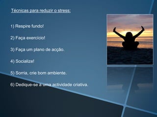 1) Respire fundo!
2) Faça exercício!
3) Faça um plano de acção.
4) Socialize!
5) Sorria, crie bom ambiente.
6) Dedique-se a uma actividade criativa.
Técnicas para reduzir o stress:
 