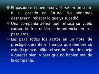  El pasado no puede convertirse en presente
ni el pasado en futuro. No podemos
deshacer ni rehacer lo que ya sucedió.
 Una compañía aérea que retrasa su vuelo
causando frustración e impotencia en sus
pasajeros.
 Les paga todos los gastos en un hotel de
prestigio durante el tiempo que demore su
estadía para debilitar el sentimiento de queja
y quedar bien, y para que no hablen mal de
la compañía.

 
