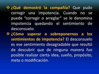  ¿Qué demostró la compañía? Que pudo
corregir una impotencia. Cuando no se
puede “corregir o arreglar” se le denomina
impotencia quedando el sentimiento de
desconsuelo.
 ¿Cómo superar o sobreponernos a los
sentimientos de impotencia? El desconsuelo
es ese sentimiento desagradable que resultó
de descubrir que de ninguna manera fue
posible realizar cierta idea, sueño, propósito,
meta o modificación.

 
